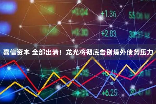 嘉信资本 全部出清！龙光将彻底告别境外债务压力