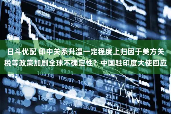 日斗优配 印中关系升温一定程度上归因于美方关税等政策加剧全球不确定性?中国驻印度大使回应