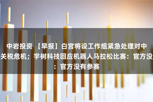 中岩投资 【早报】白宫将设工作组紧急处理对中国加征关税危机;宇树科技回应机器人马拉松比赛:官方没有参赛