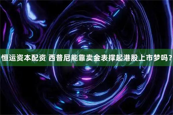 恒运资本配资 西普尼能靠卖金表撑起港股上市梦吗？