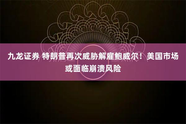 九龙证券 特朗普再次威胁解雇鲍威尔！美国市场或面临崩溃风险