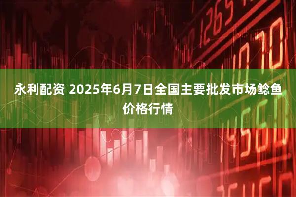 永利配资 2025年6月7日全国主要批发市场鲶鱼价格行情