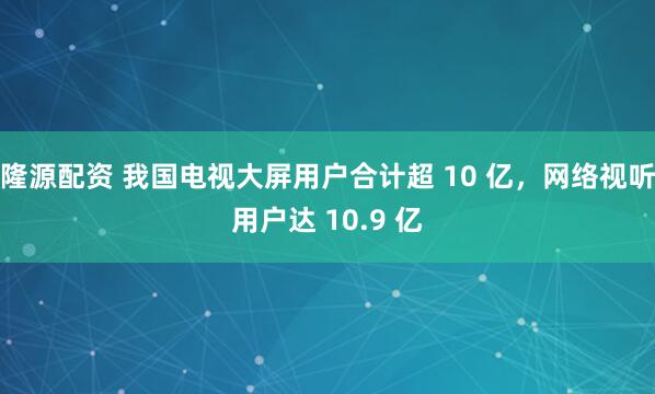 隆源配资 我国电视大屏用户合计超 10 亿,网络视听用户达 10.9 亿