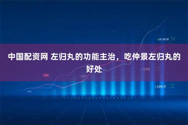 中国配资网 左归丸的功能主治,吃仲景左归丸的好处