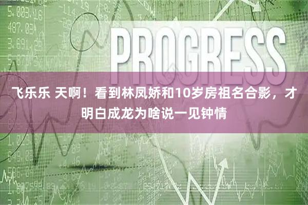 飞乐乐 天啊!看到林凤娇和10岁房祖名合影,才明白成龙为啥说一见钟情