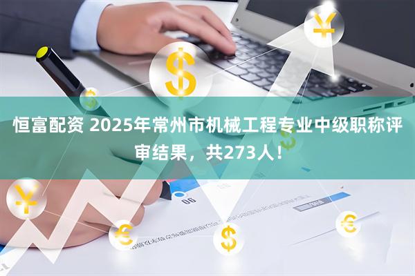 恒富配资 2025年常州市机械工程专业中级职称评审结果，共273人！