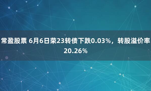 常盈股票 6月6日荣23转债下跌0.03%,转股溢价率20.26%