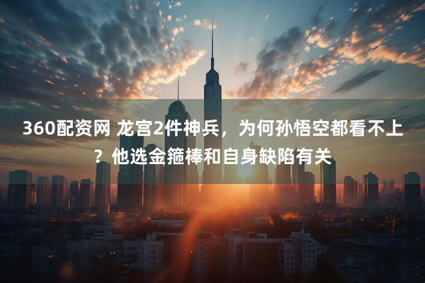 360配资网 龙宫2件神兵，为何孙悟空都看不上？他选金箍棒和自身缺陷有关