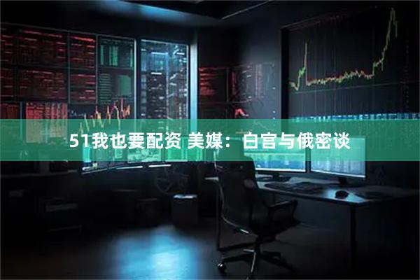 51我也要配资 美媒：白宫与俄密谈