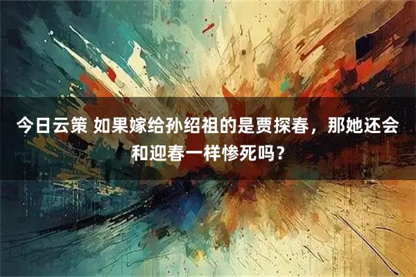 今日云策 如果嫁给孙绍祖的是贾探春，那她还会和迎春一样惨死吗？
