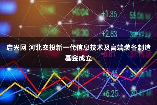 启兴网 河北交投新一代信息技术及高端装备制造基金成立