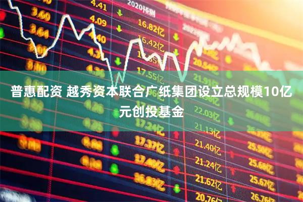 普惠配资 越秀资本联合广纸集团设立总规模10亿元创投基金