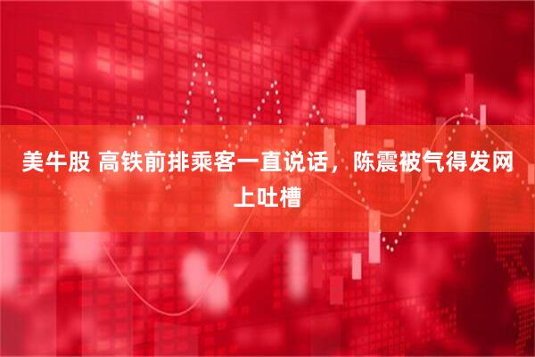 美牛股 高铁前排乘客一直说话，陈震被气得发网上吐槽